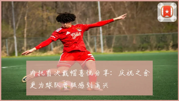 内托首次戴帽喜悦分享：庆祝之余更为球队晋级感到高兴