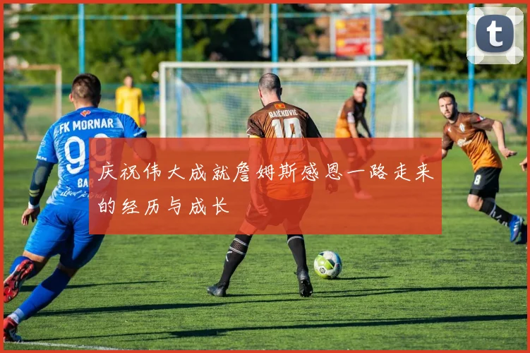 庆祝伟大成就詹姆斯感恩一路走来的经历与成长