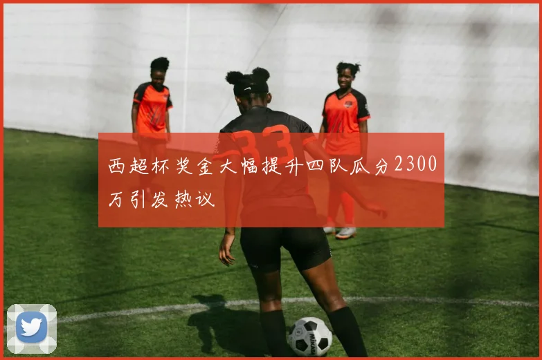西超杯奖金大幅提升四队瓜分2300万引发热议