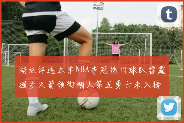 湖记评选本季NBA夺冠热门球队雷霆掘金火箭领衔湖人第五勇士未入榜单
