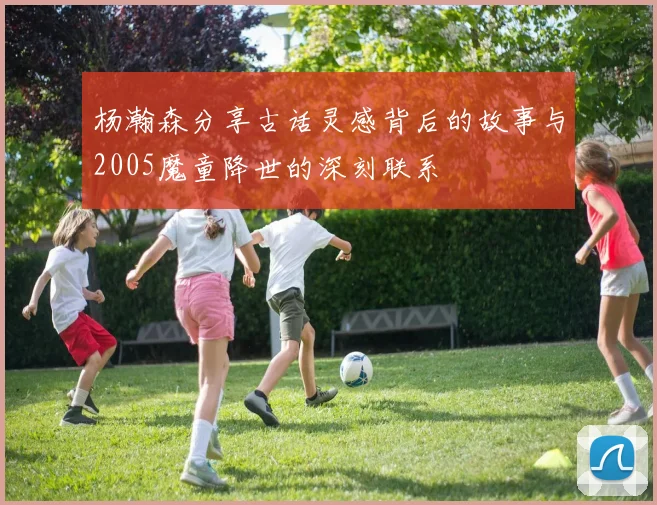 杨瀚森分享古话灵感背后的故事与2005魔童降世的深刻联系
