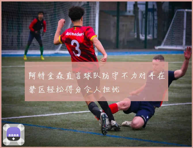 阿特金森直言球队防守不力对手在禁区轻松得分令人担忧