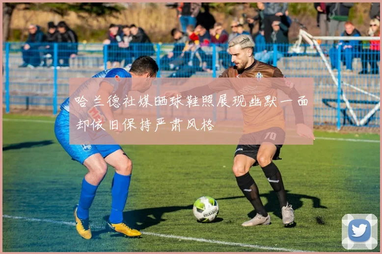 哈兰德社媒晒球鞋照展现幽默一面却依旧保持严肃风格