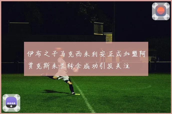 伊布之子马克西米利安正式加盟阿贾克斯米兰转会成功引发关注