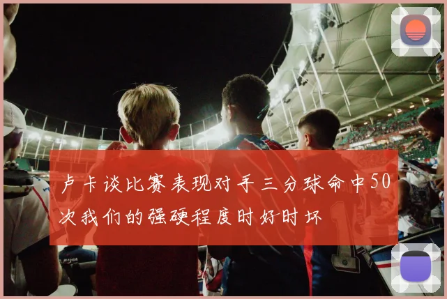 卢卡谈比赛表现对手三分球命中50次我们的强硬程度时好时坏